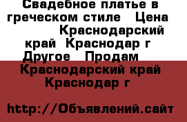 Свадебное платье в греческом стиле › Цена ­ 5 000 - Краснодарский край, Краснодар г. Другое » Продам   . Краснодарский край,Краснодар г.